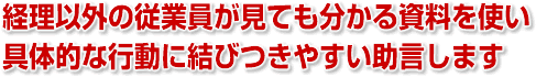 経理以外の従業員が見ても分かる資料を使い、具体的な行動に結びつきやすい助言します